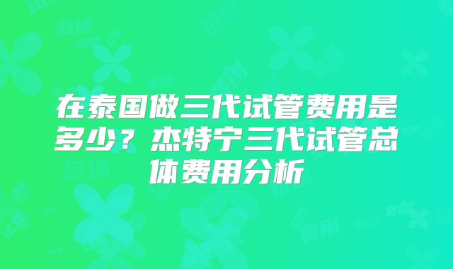 在泰国做三代试管费用是多少?杰特宁三代试管总体费用分析