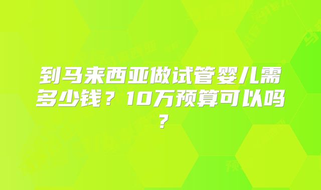 到马来西亚做试管婴儿需多少钱？10万预算可以吗？