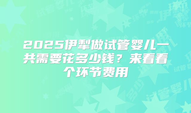 2025伊犁做试管婴儿一共需要花多少钱？来看看个环节费用