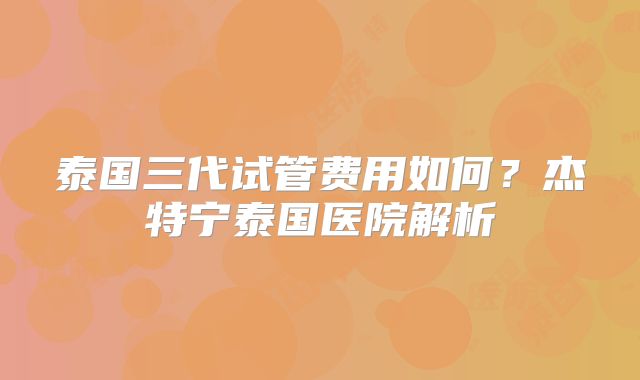泰国三代试管费用如何？杰特宁泰国医院解析