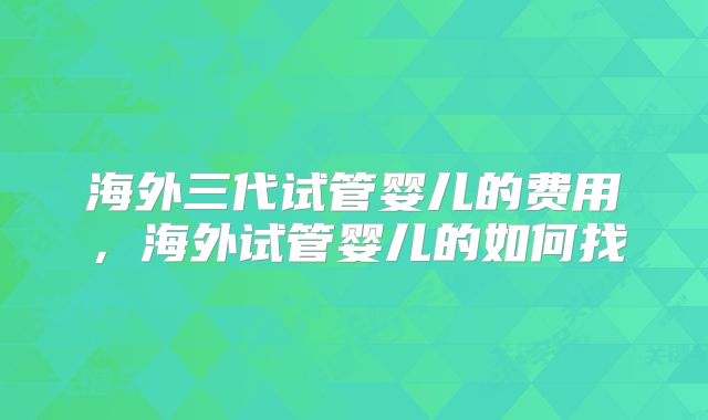 海外三代试管婴儿的费用，海外试管婴儿的如何找