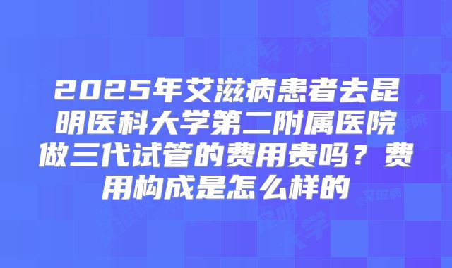 2025年艾滋病患者去昆明医科大学第二附属医院做三代试管的费用贵吗?费用构成是怎么样的