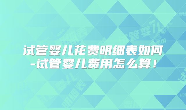试管婴儿花费明细表如何-试管婴儿费用怎么算！