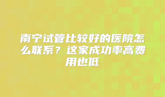 南宁试管比较好的医院怎么联系?这家成功率高费用也低