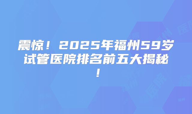 震惊！2025年福州59岁试管医院排名前五大揭秘！