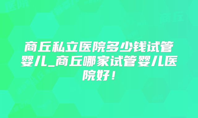 商丘私立医院多少钱试管婴儿_商丘哪家试管婴儿医院好！