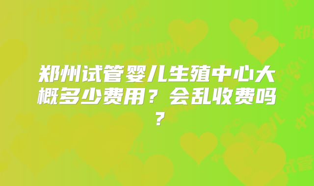 郑州试管婴儿生殖中心大概多少费用？会乱收费吗？
