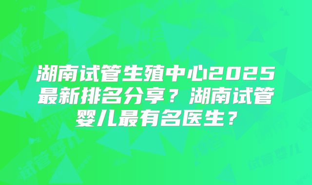 湖南试管生殖中心2025最新排名分享?湖南试管婴儿最有名医生?