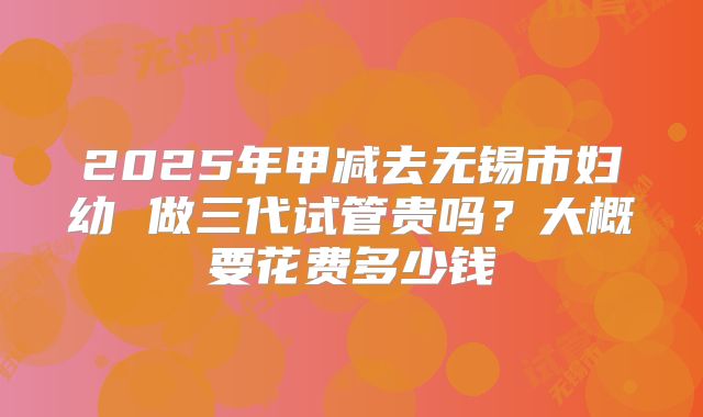 2025年甲减去无锡市妇幼 做三代试管贵吗?大概要花费多少钱