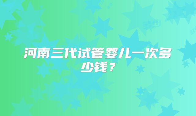 河南三代试管婴儿一次多少钱?