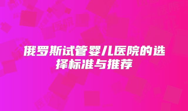 俄罗斯试管婴儿医院的选择标准与推荐