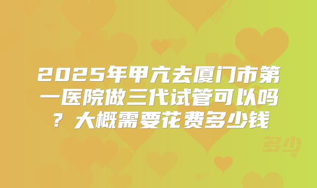 2025年甲亢去厦门市第一医院做三代试管可以吗?大概需要花费多少钱