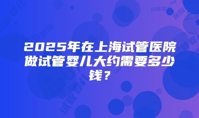 2025年在上海试管医院做试管婴儿大约需要多少钱?