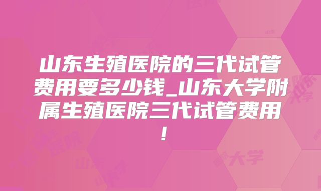 山东生殖医院的三代试管费用要多少钱_山东大学附属生殖医院三代试管费用！
