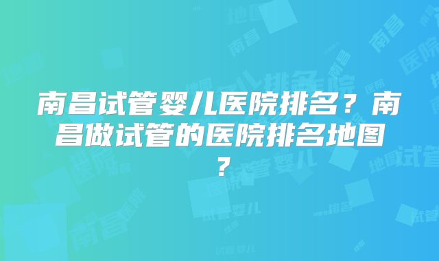 南昌试管婴儿医院排名？南昌做试管的医院排名地图？