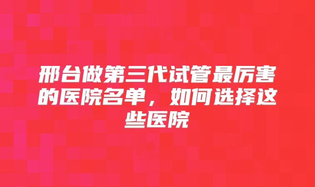 邢台做第三代试管最厉害的医院名单，如何选择这些医院