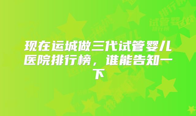 现在运城做三代试管婴儿医院排行榜,谁能告知一下