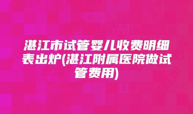 湛江市试管婴儿收费明细表出炉(湛江附属医院做试管费用)