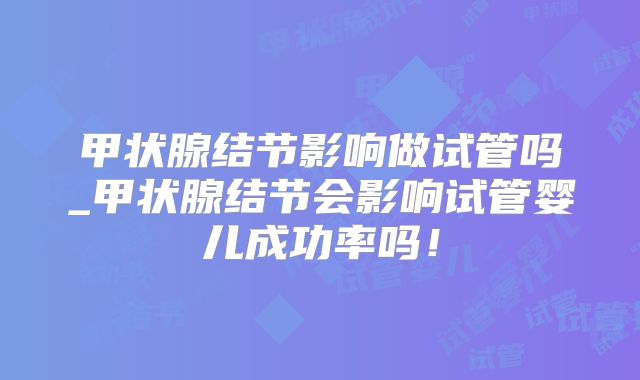 甲状腺结节影响做试管吗_甲状腺结节会影响试管婴儿成功率吗！