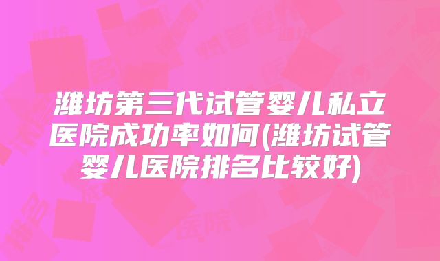 潍坊第三代试管婴儿私立医院成功率如何(潍坊试管婴儿医院排名比较好)