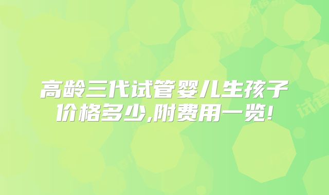 高龄三代试管婴儿生孩子价格多少,附费用一览!