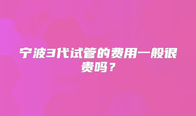 宁波3代试管的费用一般很贵吗?