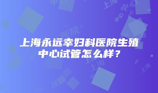 上海永远幸妇科医院生殖中心试管怎么样?