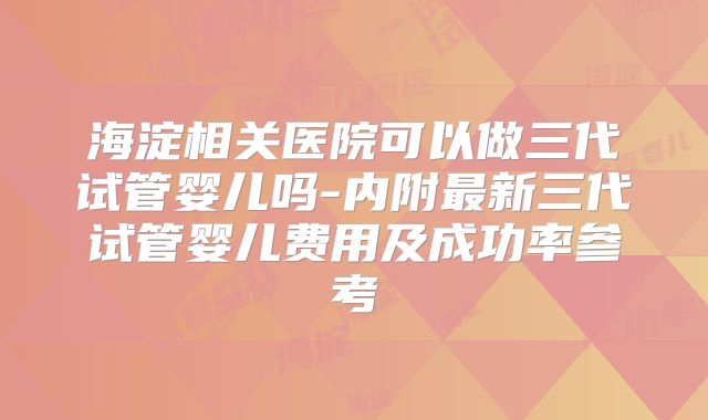 海淀相关医院可以做三代试管婴儿吗-内附最新三代试管婴儿费用及成功率参考