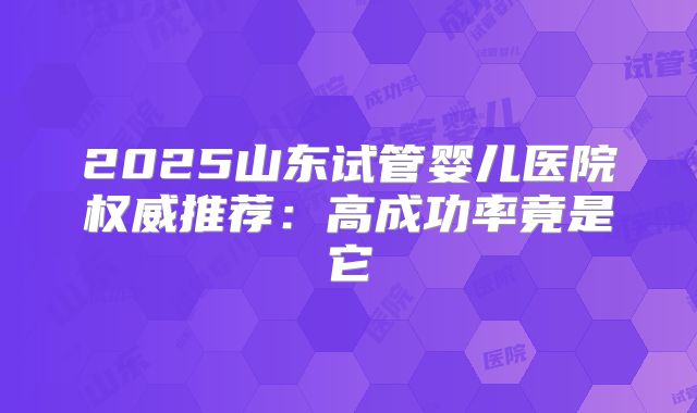 2025山东试管婴儿医院权威推荐：高成功率竟是它