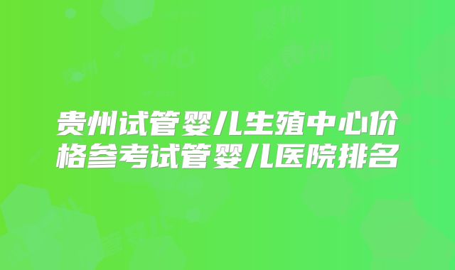 贵州试管婴儿生殖中心价格参考试管婴儿医院排名