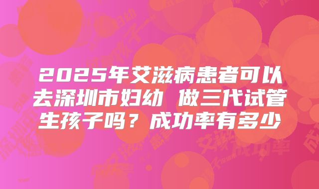 2025年艾滋病患者可以去深圳市妇幼 做三代试管生孩子吗？成功率有多少