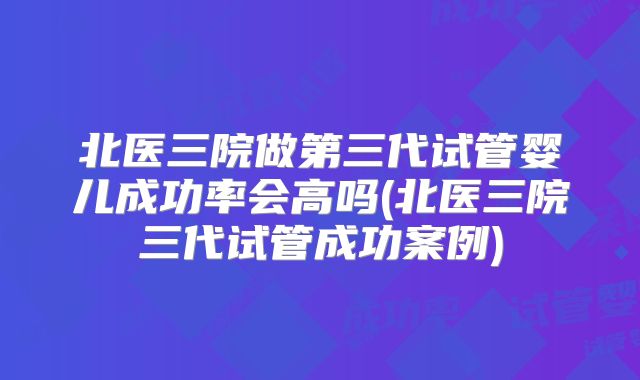 北医三院做第三代试管婴儿成功率会高吗(北医三院三代试管成功案例)