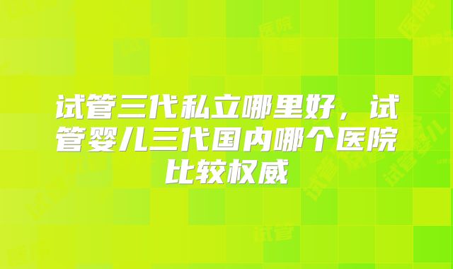 试管三代私立哪里好，试管婴儿三代国内哪个医院比较权威