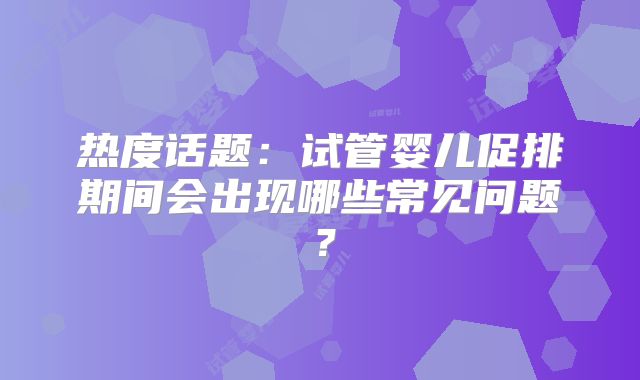 热度话题:试管婴儿促排期间会出现哪些常见问题?