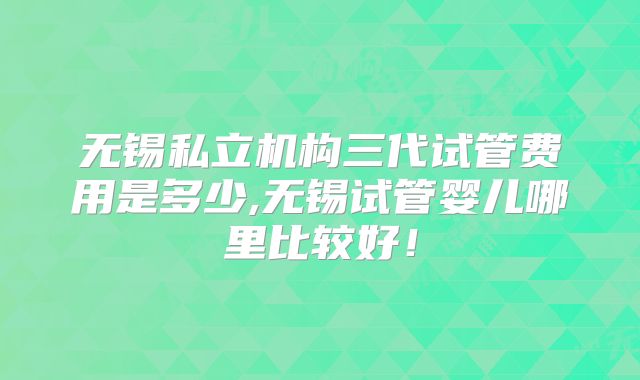 无锡私立机构三代试管费用是多少,无锡试管婴儿哪里比较好！
