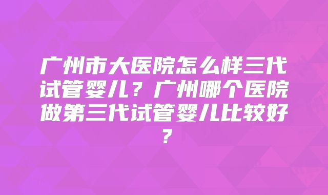 广州市大医院怎么样三代试管婴儿?广州哪个医院做第三代试管婴儿比较好?