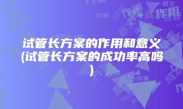 试管长方案的作用和意义(试管长方案的成功率高吗)