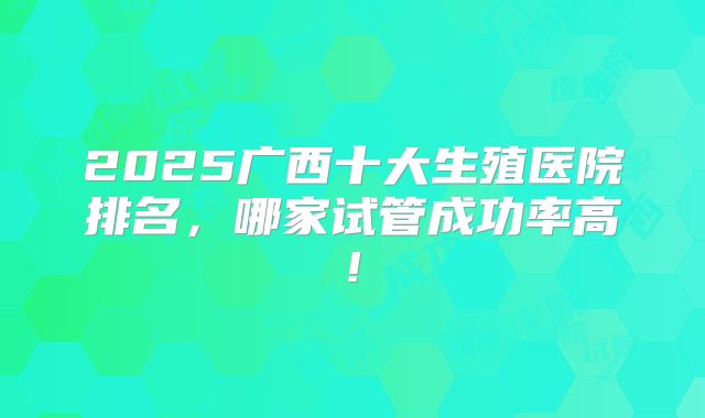2025广西十大生殖医院排名,哪家试管成功率高!