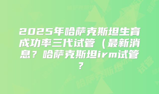 2025年哈萨克斯坦生育成功率三代试管(最新消息?哈萨克斯坦irm试管?