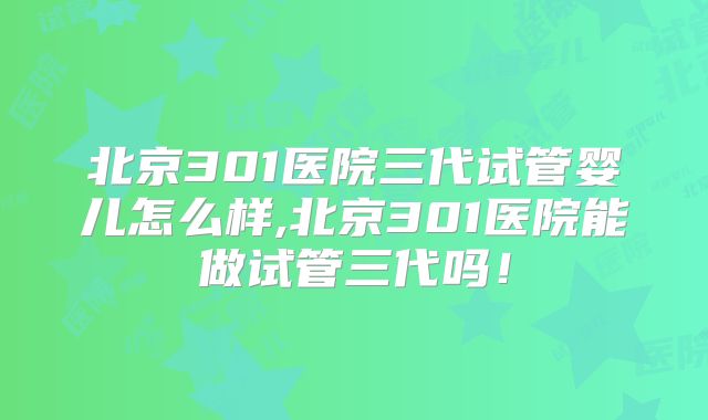 北京301医院三代试管婴儿怎么样,北京301医院能做试管三代吗!