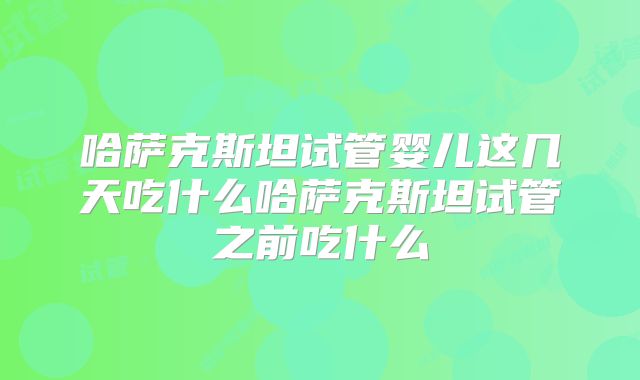 哈萨克斯坦试管婴儿这几天吃什么哈萨克斯坦试管之前吃什么