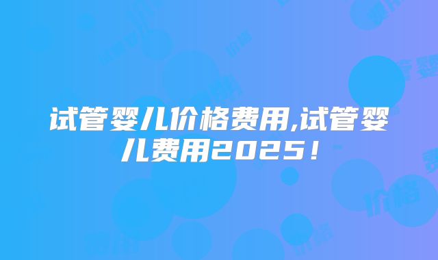 试管婴儿价格费用,试管婴儿费用2025！