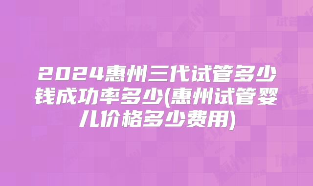 2024惠州三代试管多少钱成功率多少(惠州试管婴儿价格多少费用)