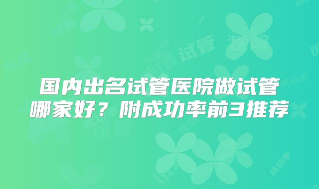 国内出名试管医院做试管哪家好?附成功率前3推荐