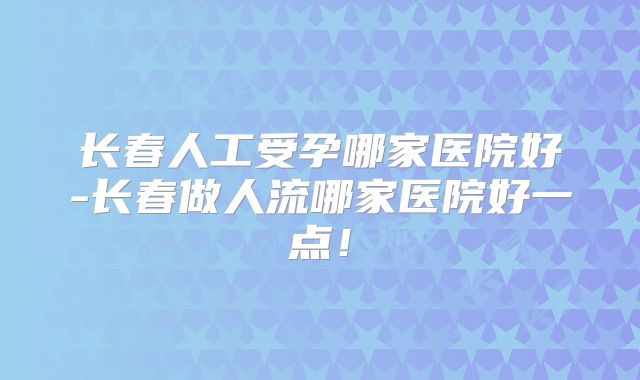 长春人工受孕哪家医院好-长春做人流哪家医院好一点!