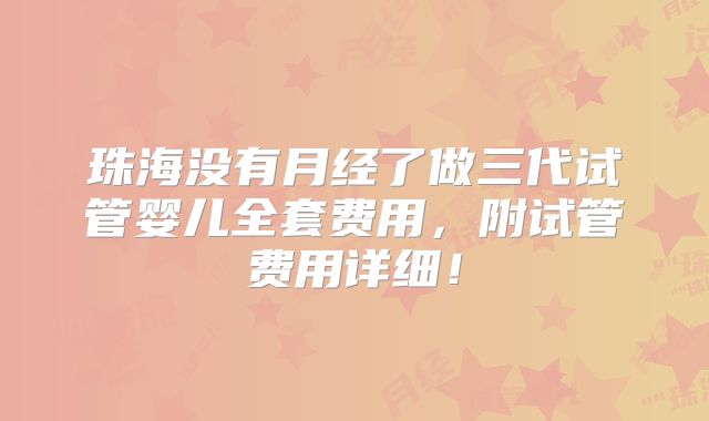 珠海没有月经了做三代试管婴儿全套费用,附试管费用详细!
