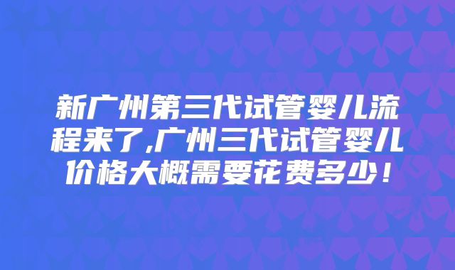 新广州第三代试管婴儿流程来了,广州三代试管婴儿价格大概需要花费多少！