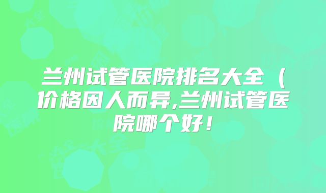 兰州试管医院排名大全（价格因人而异,兰州试管医院哪个好！