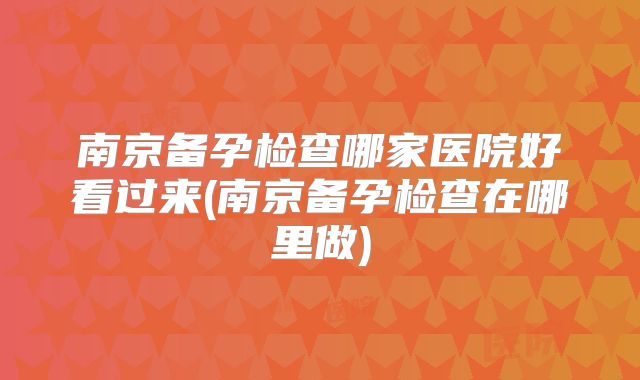 南京备孕检查哪家医院好看过来(南京备孕检查在哪里做)
