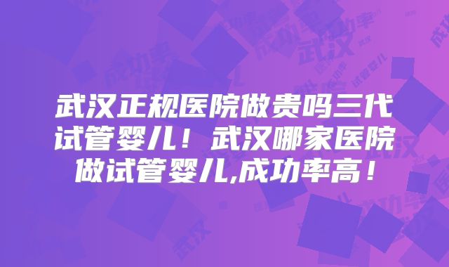 武汉正规医院做贵吗三代试管婴儿！武汉哪家医院做试管婴儿,成功率高！